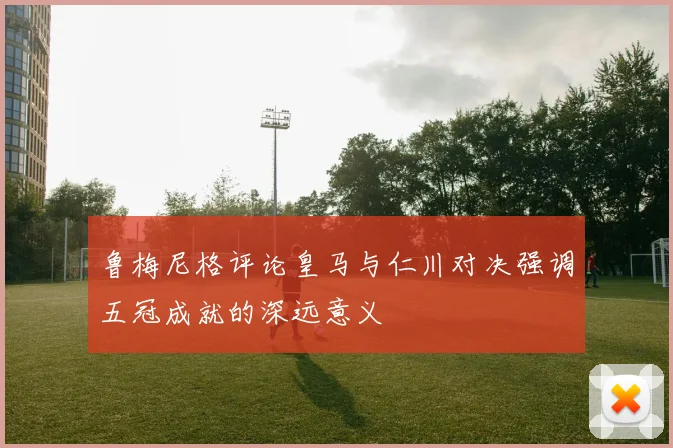 鲁梅尼格评论皇马与仁川对决强调五冠成就的深远意义