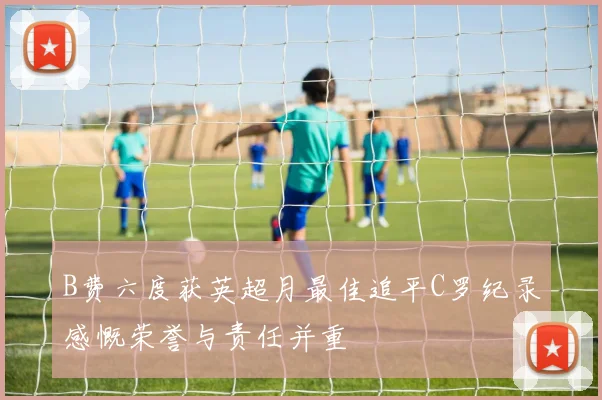 B费六度获英超月最佳追平C罗纪录感慨荣誉与责任并重