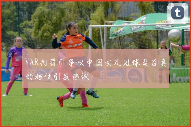 VAR判罚引争议中国女足进球是否真的越位引发热议