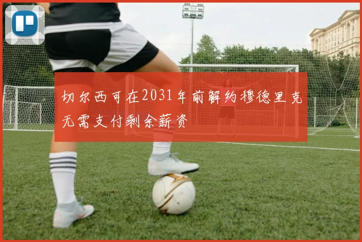 切尔西可在2031年前解约穆德里克无需支付剩余薪资