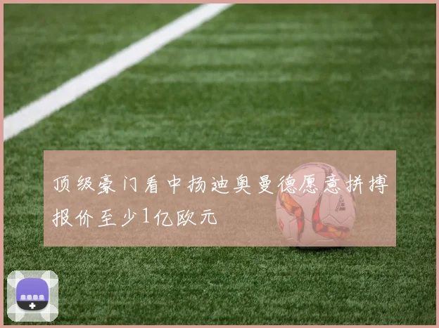 顶级豪门看中扬迪奥曼德愿意拼搏报价至少1亿欧元