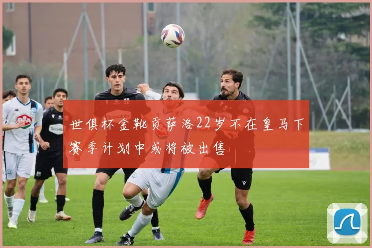 世俱杯金靴贡萨洛22岁不在皇马下赛季计划中或将被出售