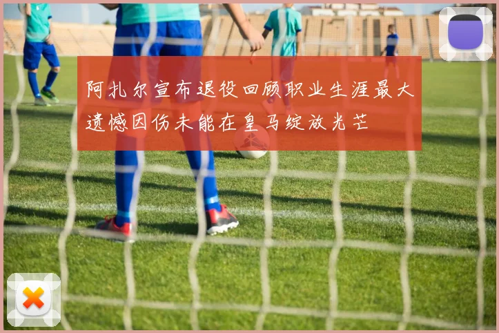 阿扎尔宣布退役回顾职业生涯最大遗憾因伤未能在皇马绽放光芒