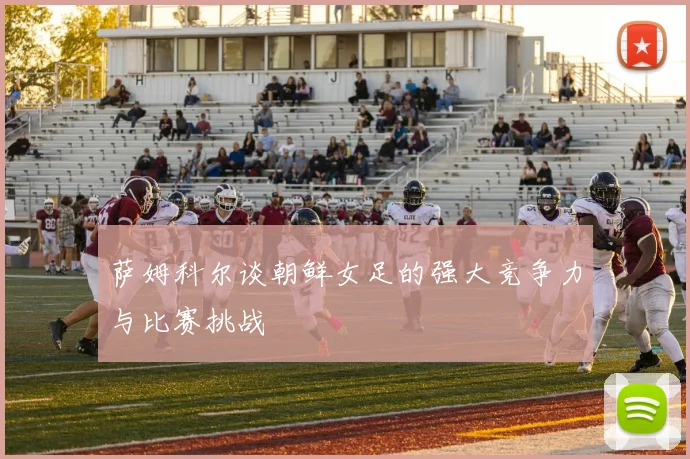 萨姆科尔谈朝鲜女足的强大竞争力与比赛挑战