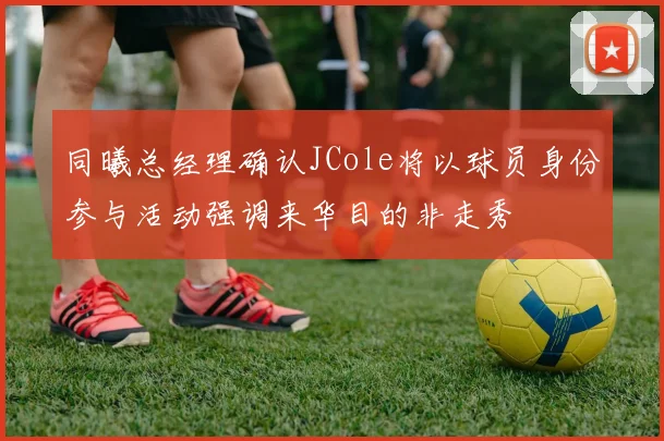 同曦总经理确认JCole将以球员身份参与活动强调来华目的非走秀