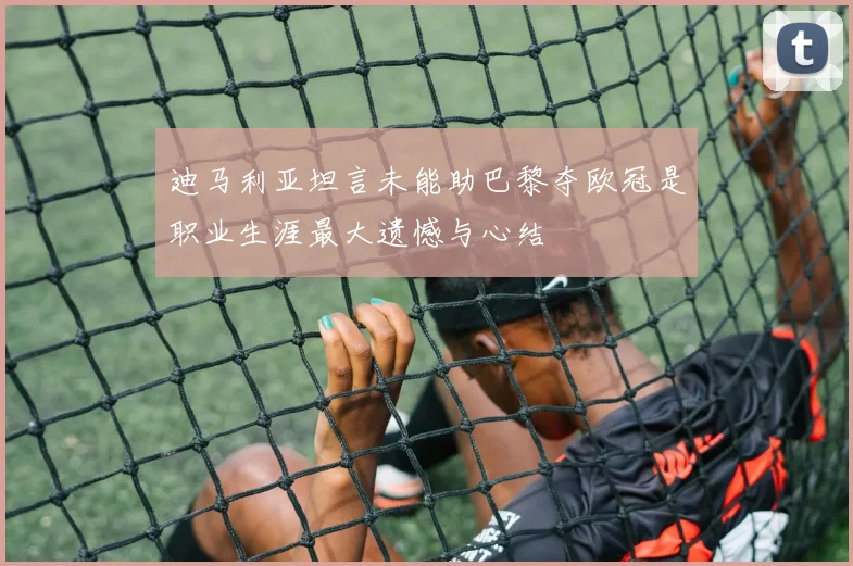 迪马利亚坦言未能助巴黎夺欧冠是职业生涯最大遗憾与心结