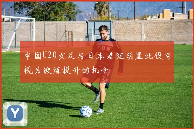 中国U20女足与日本差距明显此役可视为锻炼提升的机会